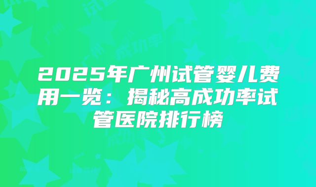 2025年广州试管婴儿费用一览：揭秘高成功率试管医院排行榜