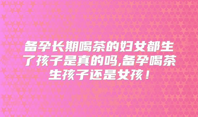 备孕长期喝茶的妇女都生了孩子是真的吗,备孕喝茶生孩子还是女孩！