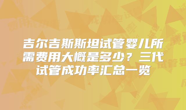 吉尔吉斯斯坦试管婴儿所需费用大概是多少？三代试管成功率汇总一览