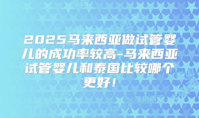 2025马来西亚做试管婴儿的成功率较高-马来西亚试管婴儿和泰国比较哪个更好！