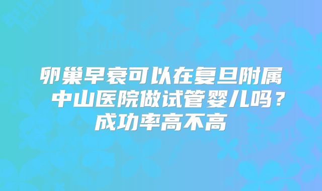 卵巢早衰可以在复旦附属 中山医院做试管婴儿吗？成功率高不高