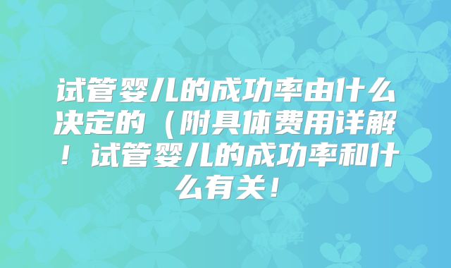 试管婴儿的成功率由什么决定的（附具体费用详解！试管婴儿的成功率和什么有关！