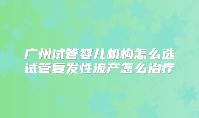 广州试管婴儿机构怎么选试管复发性流产怎么治疗