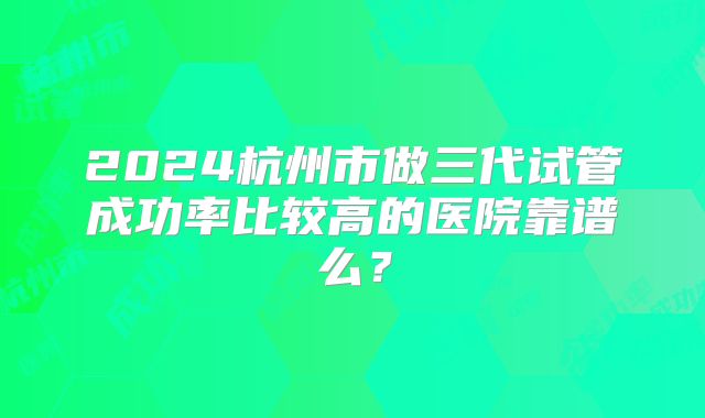 2024杭州市做三代试管成功率比较高的医院靠谱么？