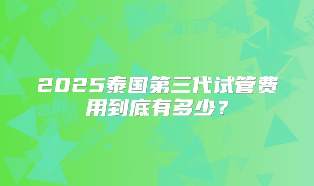 2025泰国第三代试管费用到底有多少？