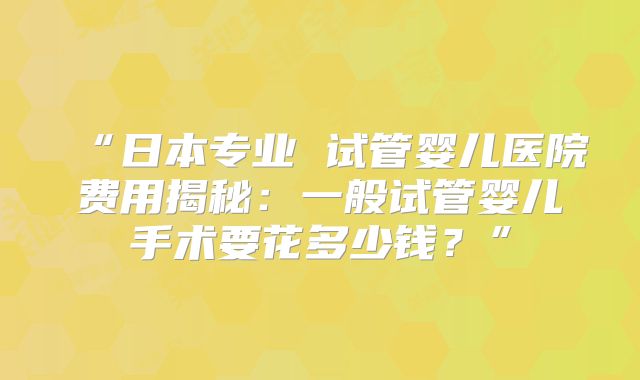 “日本专业 试管婴儿医院费用揭秘：一般试管婴儿手术要花多少钱？”