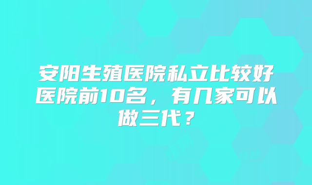 安阳生殖医院私立比较好医院前10名，有几家可以做三代？