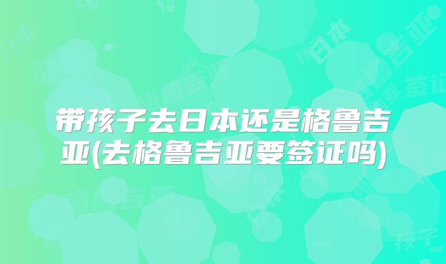 带孩子去日本还是格鲁吉亚(去格鲁吉亚要签证吗)