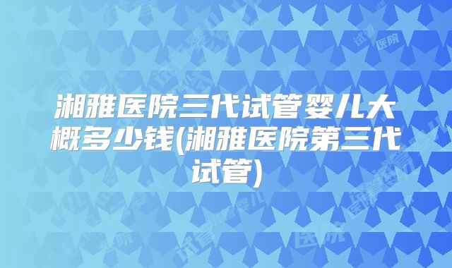 湘雅医院三代试管婴儿大概多少钱(湘雅医院第三代试管)