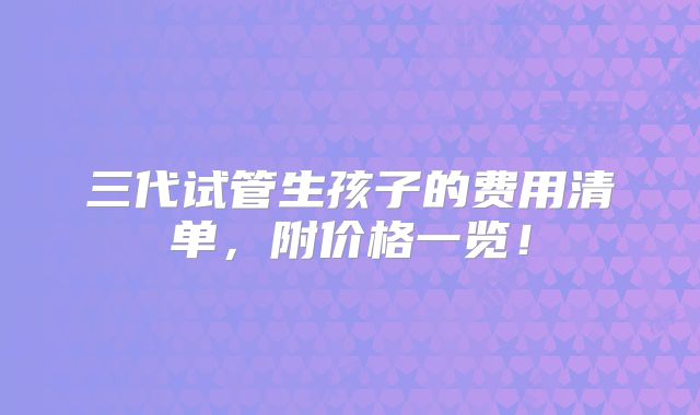 三代试管生孩子的费用清单,附价格一览!