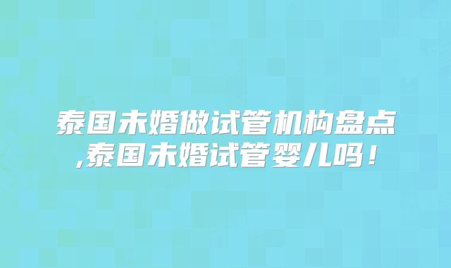 泰国未婚做试管机构盘点,泰国未婚试管婴儿吗！
