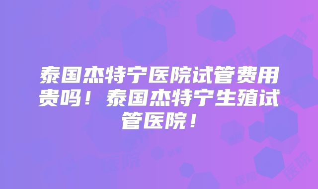 泰国杰特宁医院试管费用贵吗！泰国杰特宁生殖试管医院！