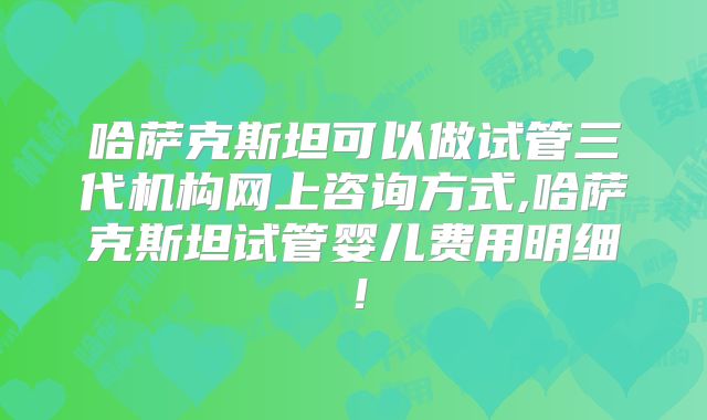 哈萨克斯坦可以做试管三代机构网上咨询方式,哈萨克斯坦试管婴儿费用明细！