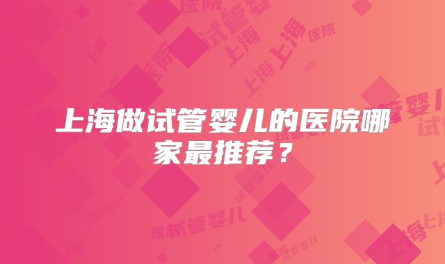 上海做试管婴儿的医院哪家最推荐？