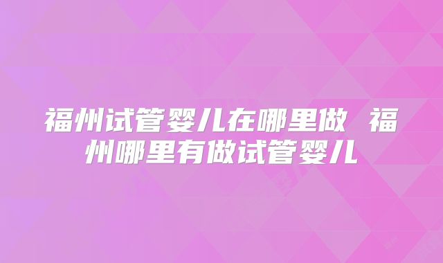 福州试管婴儿在哪里做 福州哪里有做试管婴儿