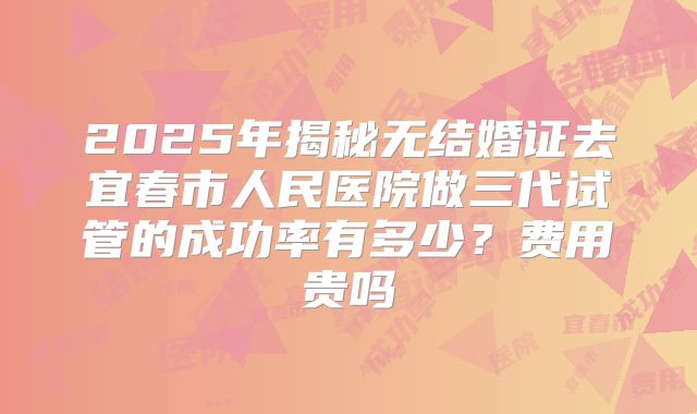 2025年揭秘无结婚证去宜春市人民医院做三代试管的成功率有多少?费用贵吗