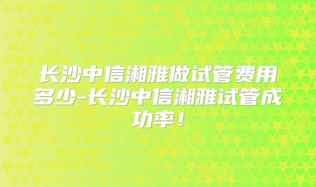长沙中信湘雅做试管费用多少-长沙中信湘雅试管成功率！