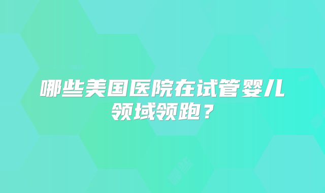 哪些美国医院在试管婴儿领域领跑？