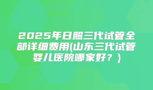 2025年日照三代试管全部详细费用(山东三代试管婴儿医院哪家好？)