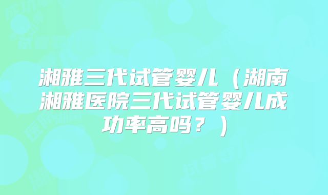 湘雅三代试管婴儿（湖南湘雅医院三代试管婴儿成功率高吗？）