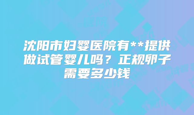 沈阳市妇婴医院有**提供做试管婴儿吗？正规卵子需要多少钱