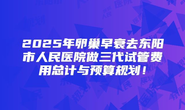 2025年卵巢早衰去东阳市人民医院做三代试管费用总计与预算规划！