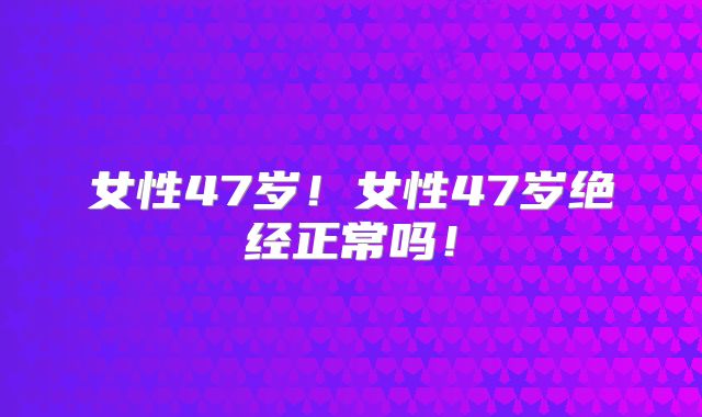女性47岁!女性47岁绝经正常吗!