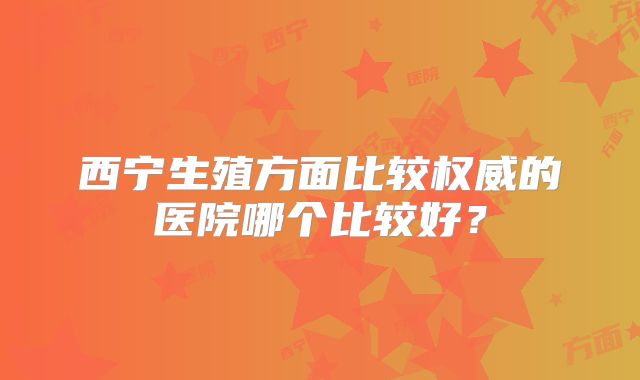 西宁生殖方面比较权威的医院哪个比较好?