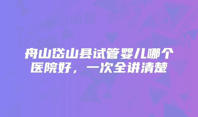 舟山岱山县试管婴儿哪个医院好,一次全讲清楚