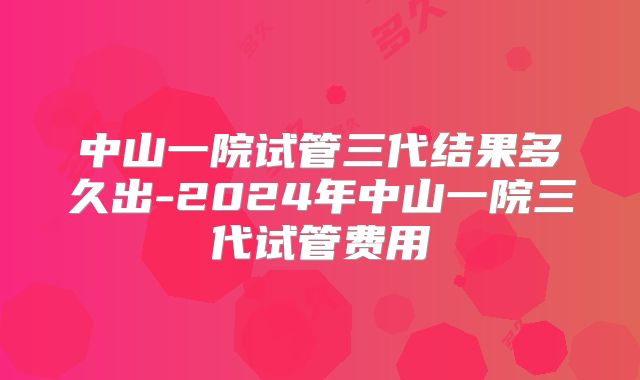 中山一院试管三代结果多久出-2024年中山一院三代试管费用