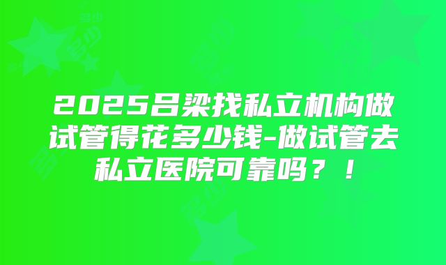 2025吕梁找私立机构做试管得花多少钱-做试管去私立医院可靠吗？！