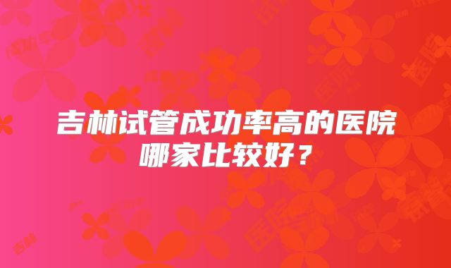 吉林试管成功率高的医院哪家比较好?