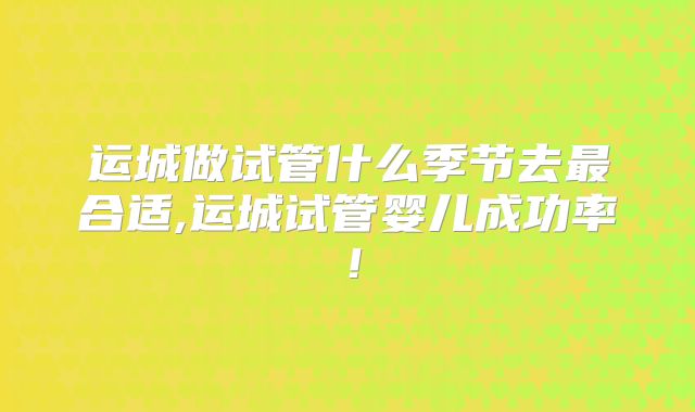 运城做试管什么季节去最合适,运城试管婴儿成功率！