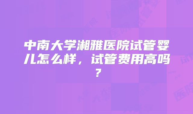 中南大学湘雅医院试管婴儿怎么样,试管费用高吗?