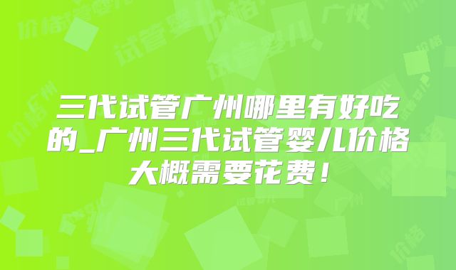三代试管广州哪里有好吃的_广州三代试管婴儿价格大概需要花费！