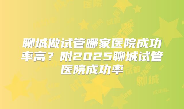 聊城做试管哪家医院成功率高？附2025聊城试管医院成功率