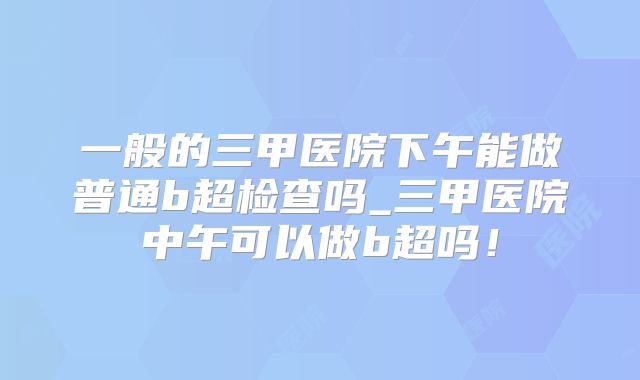 一般的三甲医院下午能做普通b超检查吗_三甲医院中午可以做b超吗!
