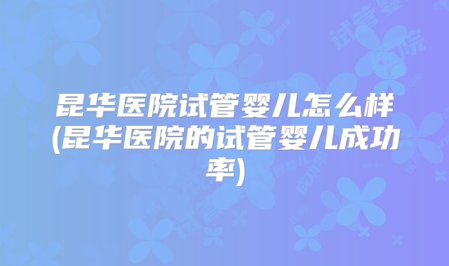 昆华医院试管婴儿怎么样(昆华医院的试管婴儿成功率)