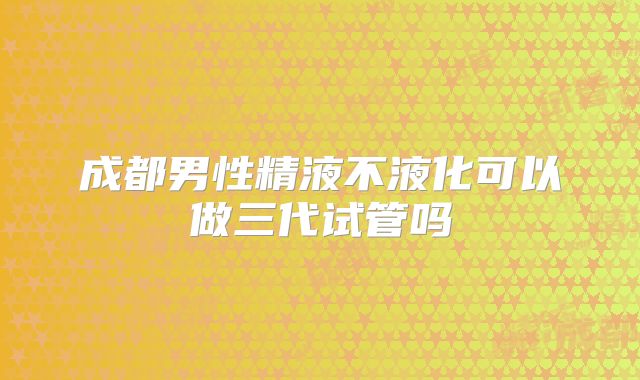成都男性精液不液化可以做三代试管吗