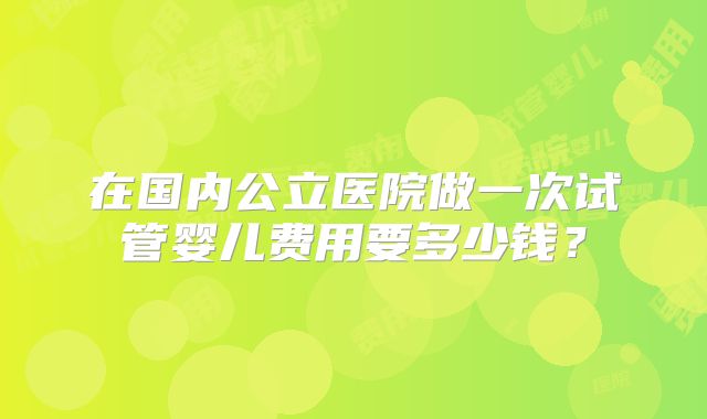 在国内公立医院做一次试管婴儿费用要多少钱?