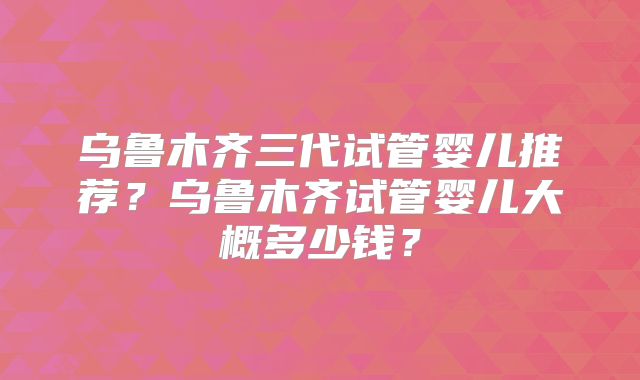 乌鲁木齐三代试管婴儿推荐?乌鲁木齐试管婴儿大概多少钱?