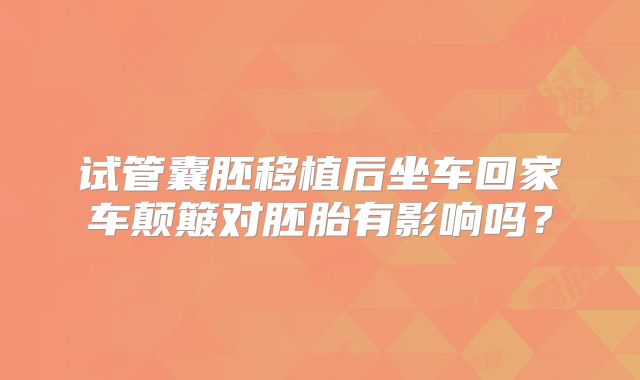 试管囊胚移植后坐车回家车颠簸对胚胎有影响吗?