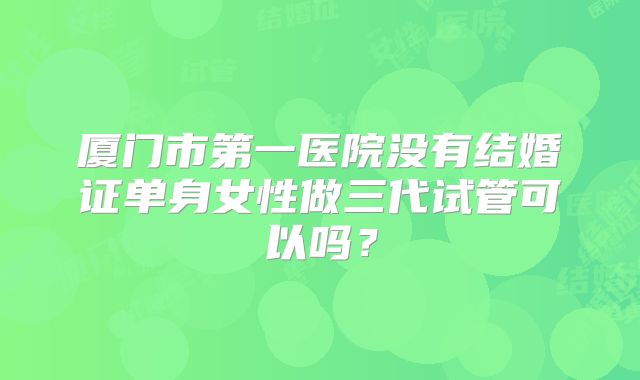 厦门市第一医院没有结婚证单身女性做三代试管可以吗？