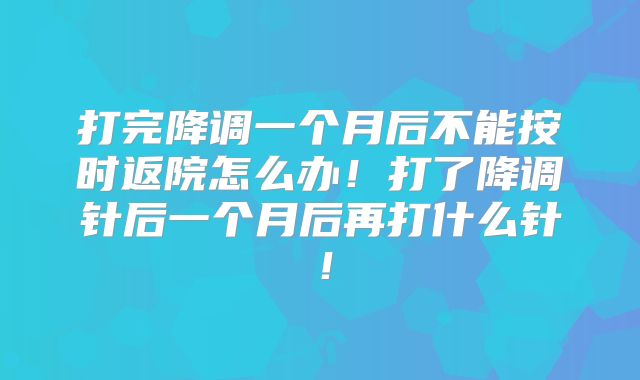 打完降调一个月后不能按时返院怎么办！打了降调针后一个月后再打什么针！