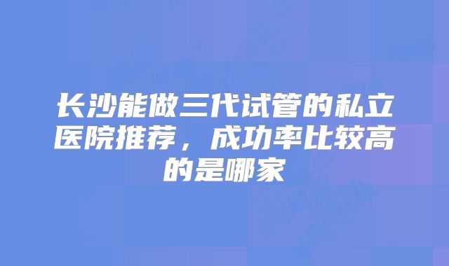 长沙能做三代试管的私立医院推荐，成功率比较高的是哪家
