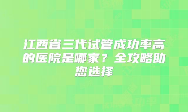 江西省三代试管成功率高的医院是哪家？全攻略助您选择