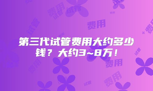 第三代试管费用大约多少钱？大约3~8万！