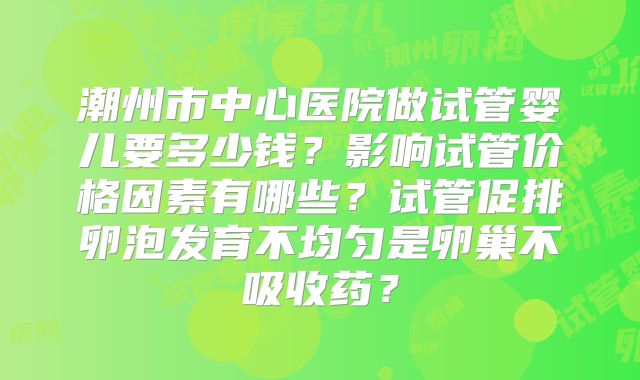 潮州市中心医院做试管婴儿要多少钱？影响试管价格因素有哪些？试管促排卵泡发育不均匀是卵巢不吸收药？