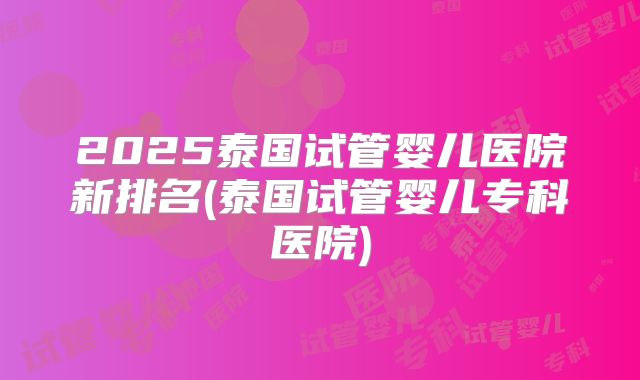 2025泰国试管婴儿医院新排名(泰国试管婴儿专科医院)