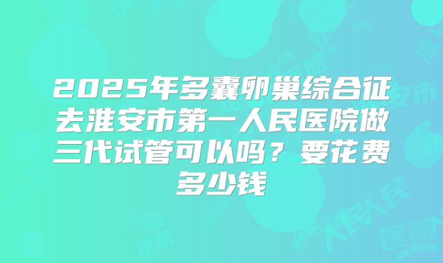 2025年多囊卵巢综合征去淮安市第一人民医院做三代试管可以吗?要花费多少钱